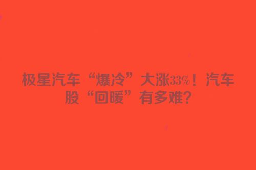 极星汽车“爆冷”大涨33%！汽车股“回暖”有多难？