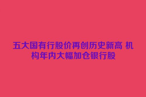 五大国有行股价再创历史新高 机构年内大幅加仓银行股