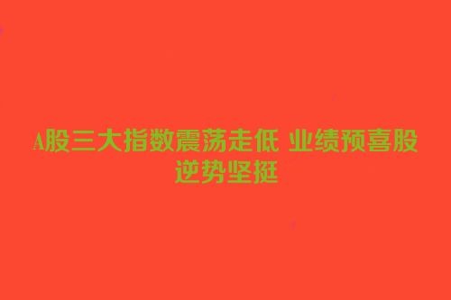 A股三大指数震荡走低 业绩预喜股逆势坚挺