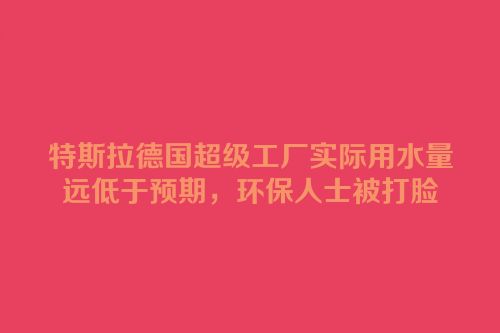 特斯拉德国超级工厂实际用水量远低于预期，环保人士被打脸