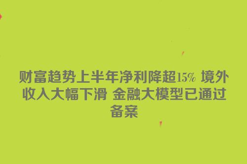 财富趋势上半年净利降超15% 境外收入大幅下滑 金融大模型已通过备案