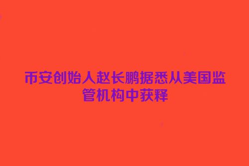 币安创始人赵长鹏据悉从美国监管机构中获释