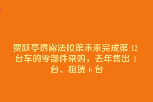 贾跃亭透露法拉第未来完成第 12 台车的零部件采购，去年售出 4 台、租赁 6 台