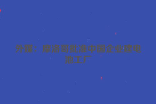 外媒：摩洛哥批准中国企业建电池工厂