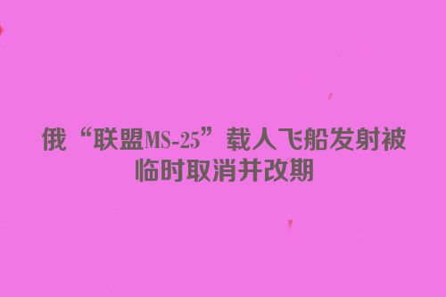俄“联盟MS-25”载人飞船发射被临时取消并改期