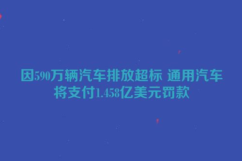 因590万辆汽车排放超标 通用汽车将支付1.458亿美元罚款