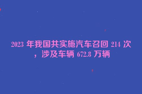 2023 年我国共实施汽车召回 214 次，涉及车辆 672.8 万辆