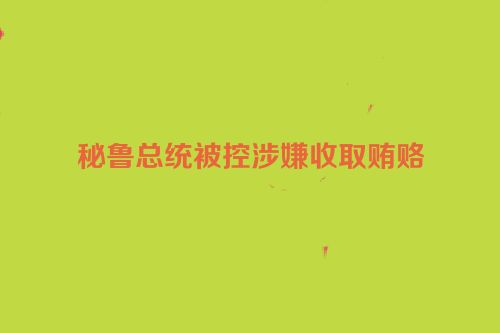 秘鲁总统被控涉嫌收取贿赂