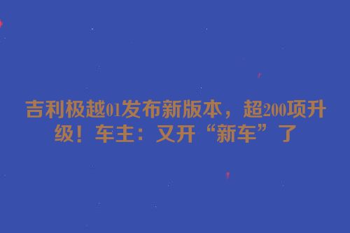 吉利极越01发布新版本，超200项升级！车主：又开“新车”了