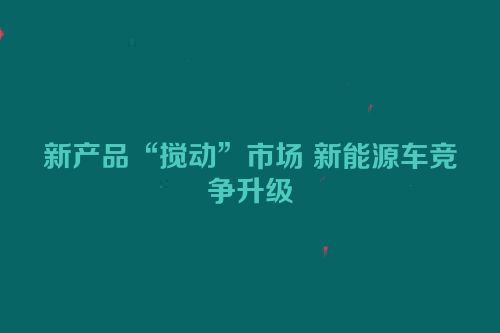 新产品“搅动”市场 新能源车竞争升级