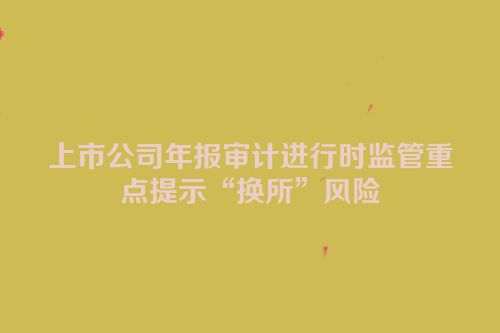 上市公司年报审计进行时监管重点提示“换所”风险