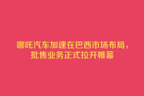 哪吒汽车加速在巴西市场布局，批售业务正式拉开帷幕