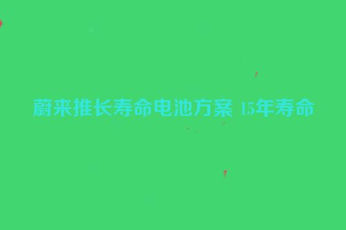 蔚来推长寿命电池方案 15年寿命