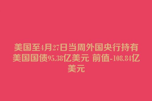 美国至4月27日当周外国央行持有美国国债95.38亿美元 前值-108.84亿美元