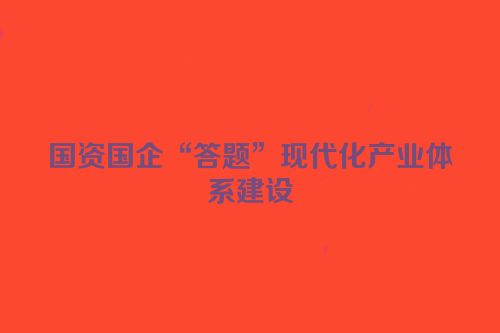 国资国企“答题”现代化产业体系建设