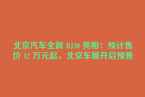 北京汽车全新 BJ30 亮相：预计售价 12 万元起，北京车展开启预售
