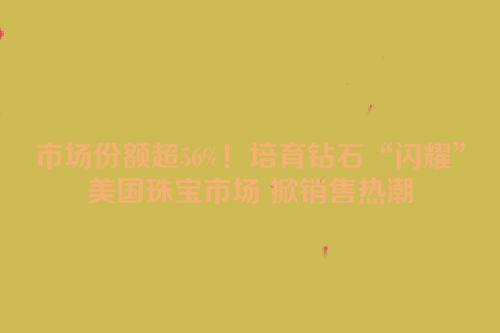 市场份额超56%！培育钻石“闪耀”美国珠宝市场 掀销售热潮
