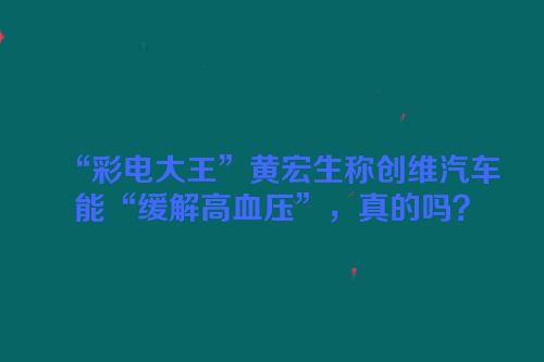 “彩电大王”黄宏生称创维汽车能“缓解高血压”，真的吗？