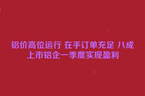 铝价高位运行 在手订单充足 八成上市铝企一季度实现盈利