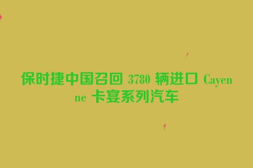 保时捷中国召回 3780 辆进口 Cayenne 卡宴系列汽车