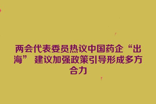 两会代表委员热议中国药企“出海” 建议加强政策引导形成多方合力