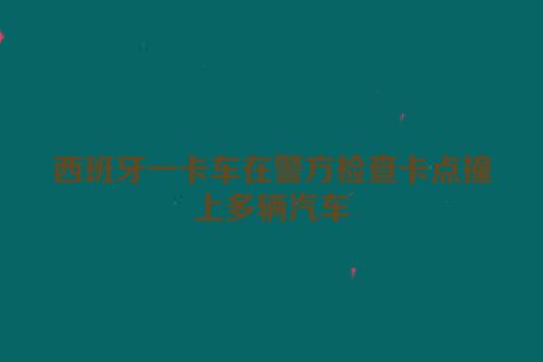 西班牙一卡车在警方检查卡点撞上多辆汽车