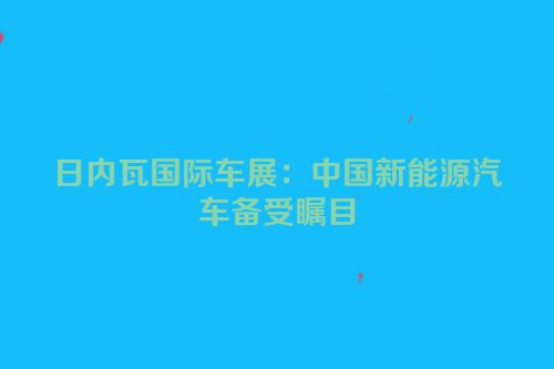 日内瓦国际车展：中国新能源汽车备受瞩目