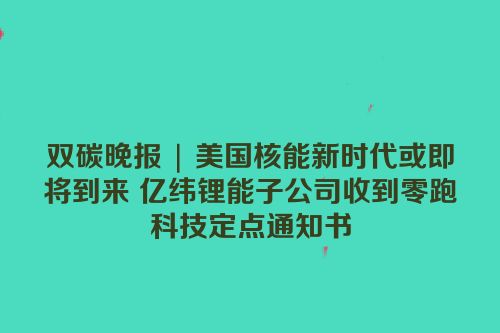 双碳晚报 | 美国核能新时代或即将到来 亿纬锂能子公司收到零跑科技定点通知书