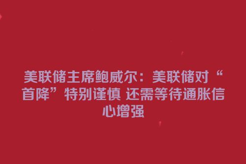 美联储主席鲍威尔：美联储对“首降”特别谨慎 还需等待通胀信心增强