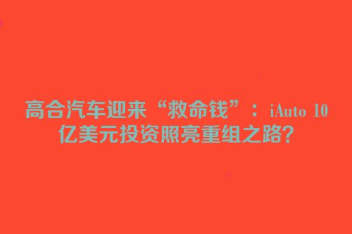 高合汽车迎来“救命钱”：iAuto 10亿美元投资照亮重组之路？