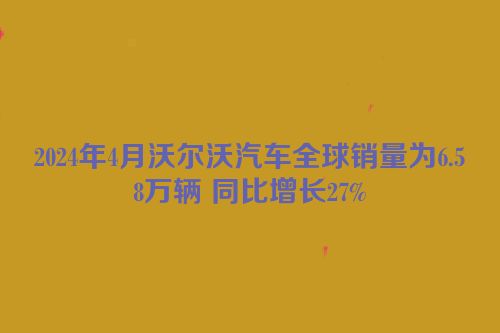 2024年4月沃尔沃汽车全球销量为6.58万辆 同比增长27%