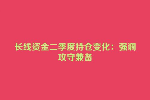 长线资金二季度持仓变化：强调攻守兼备
