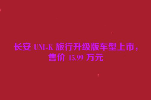 长安 UNI-K 旅行升级版车型上市，售价 15.99 万元