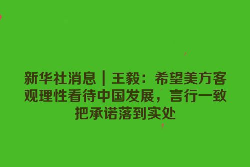新华社消息｜王毅：希望美方客观理性看待中国发展，言行一致把承诺落到实处
