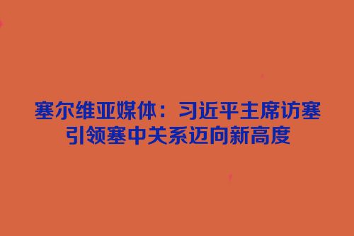 塞尔维亚媒体：习近平主席访塞引领塞中关系迈向新高度