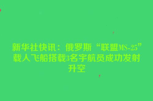 新华社快讯：俄罗斯“联盟MS-25”载人飞船搭载3名宇航员成功发射升空