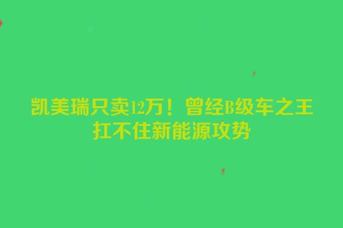 凯美瑞只卖12万！曾经B级车之王扛不住新能源攻势