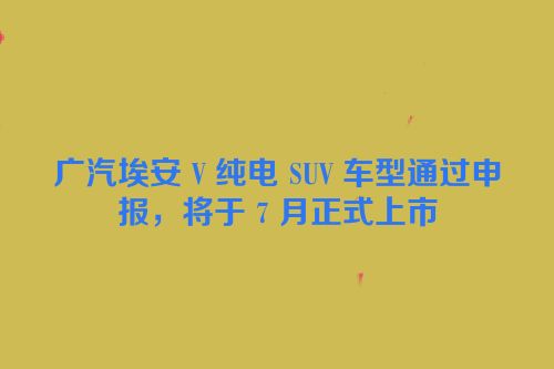广汽埃安 V 纯电 SUV 车型通过申报，将于 7 月正式上市