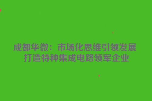 成都华微：市场化思维引领发展 打造特种集成电路领军企业
