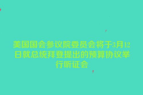美国国会参议院委员会将于3月12日就总统拜登提出的预算协议举行听证会