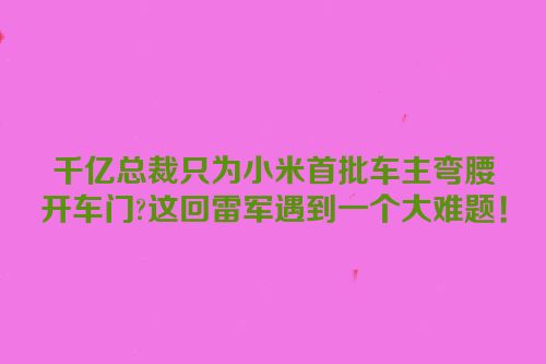 千亿总裁只为小米首批车主弯腰开车门?这回雷军遇到一个大难题！