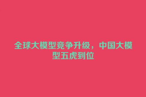 全球大模型竞争升级，中国大模型五虎到位