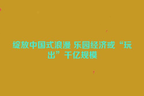 绽放中国式浪漫 乐园经济或“玩出”千亿规模