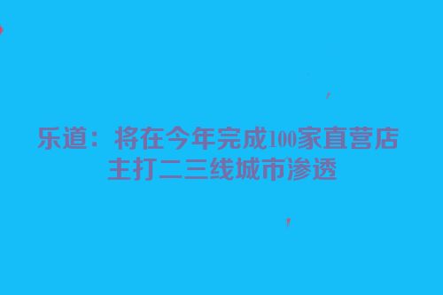 乐道：将在今年完成100家直营店 主打二三线城市渗透
