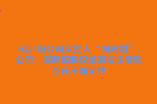 60后A股公司实控人“闹离婚”，公司：实际控制权是否发生变动存在不确定性