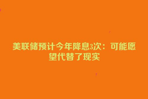 美联储预计今年降息3次：可能愿望代替了现实