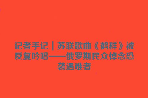记者手记｜苏联歌曲《鹤群》被反复吟唱——俄罗斯民众悼念恐袭遇难者