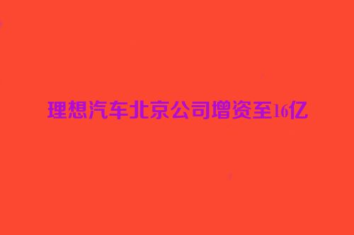 理想汽车北京公司增资至16亿