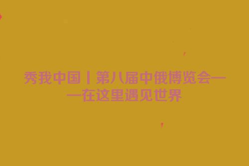 秀我中国丨第八届中俄博览会——在这里遇见世界