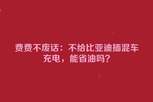 费费不废话：不给比亚迪插混车充电，能省油吗？